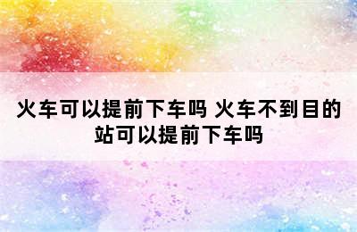 火车可以提前下车吗 火车不到目的站可以提前下车吗